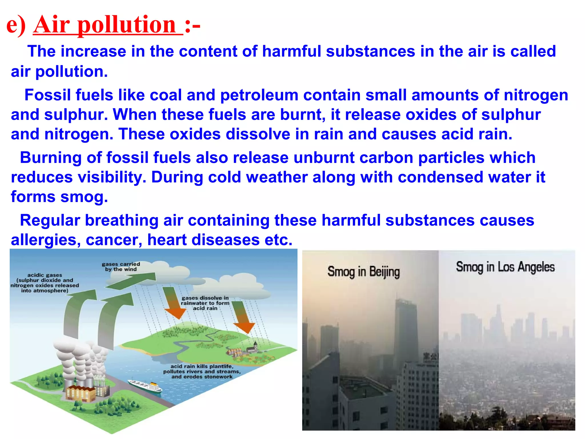 e) Air pollution :-
The increase in the content of harmful substances in the air is called
air pollution.
Fossil fuels like coal and petroleum contain small amounts of nitrogen
and sulphur. When these fuels are burnt, it release oxides of sulphur
and nitrogen. These oxides dissolve in rain and causes acid rain.
Burning of fossil fuels also release unburnt carbon particles which
reduces visibility. During cold weather along with condensed water it
forms smog.
Regular breathing air containing these harmful substances causes
allergies, cancer, heart diseases etc.
 