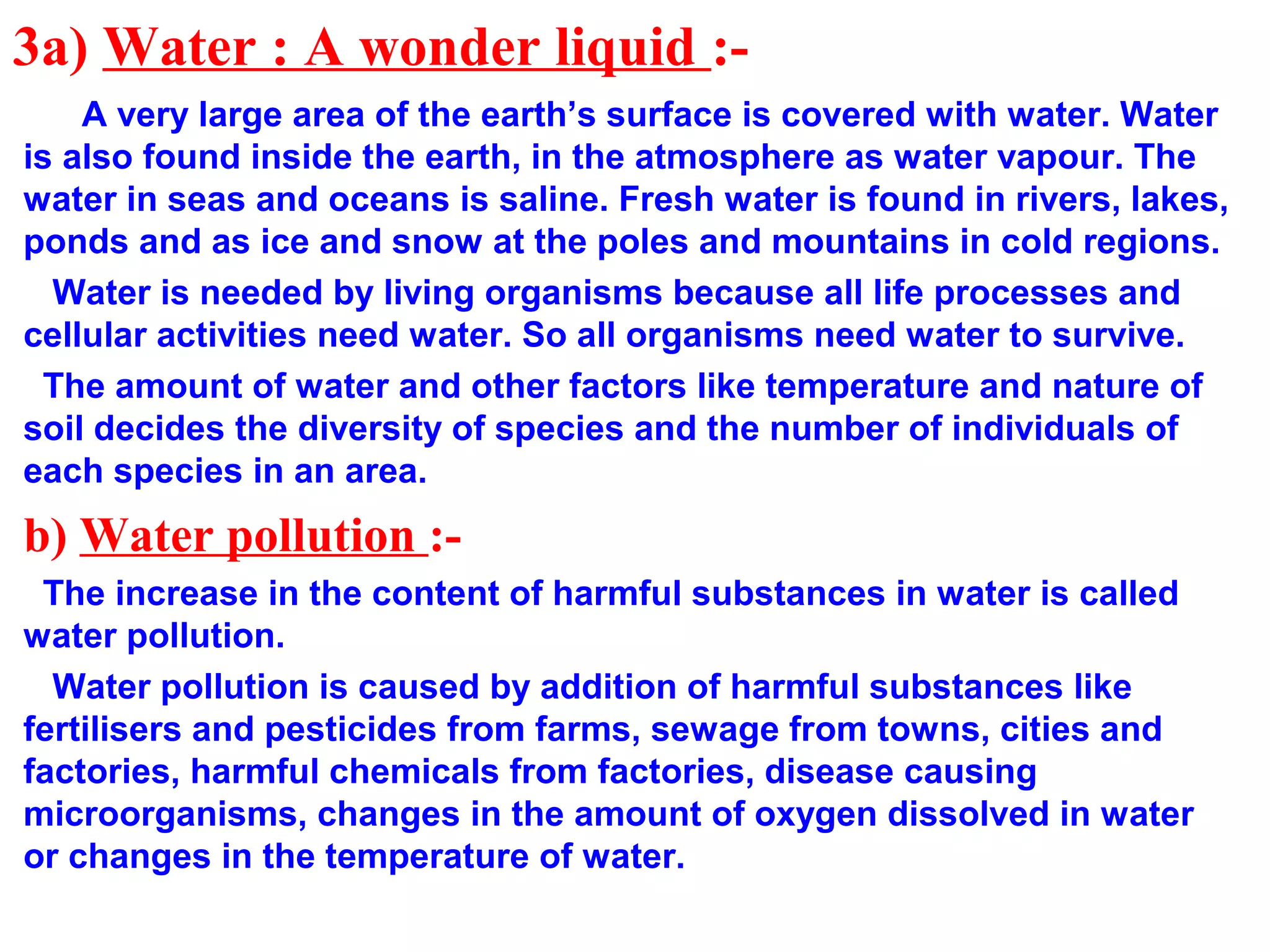 3a) Water : A wonder liquid :-
A very large area of the earth’s surface is covered with water. Water
is also found inside the earth, in the atmosphere as water vapour. The
water in seas and oceans is saline. Fresh water is found in rivers, lakes,
ponds and as ice and snow at the poles and mountains in cold regions.
Water is needed by living organisms because all life processes and
cellular activities need water. So all organisms need water to survive.
The amount of water and other factors like temperature and nature of
soil decides the diversity of species and the number of individuals of
each species in an area.
b) Water pollution :-
The increase in the content of harmful substances in water is called
water pollution.
Water pollution is caused by addition of harmful substances like
fertilisers and pesticides from farms, sewage from towns, cities and
factories, harmful chemicals from factories, disease causing
microorganisms, changes in the amount of oxygen dissolved in water
or changes in the temperature of water.
 