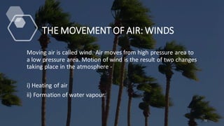 THE MOVEMENT OF AIR: WINDS
Moving air is called wind. Air moves from high pressure area to
a low pressure area. Motion of wind is the result of two changes
taking place in the atmosphere -
i) Heating of air
ii) Formation of water vapour.
11
 