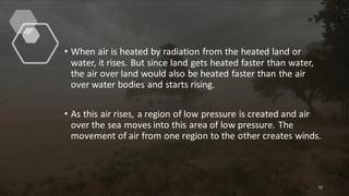 • When air is heated by radiation from the heated land or
water, it rises. But since land gets heated faster than water,
the air over land would also be heated faster than the air
over water bodies and starts rising.
• As this air rises, a region of low pressure is created and air
over the sea moves into this area of low pressure. The
movement of air from one region to the other creates winds.
12
 
