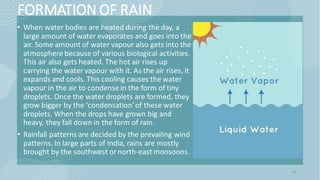 FORMATION OF RAIN
• When water bodies are heated during the day, a
large amount of water evaporates and goes into the
air. Some amount of water vapour also gets into the
atmosphere because of various biological activities.
This air also gets heated. The hot air rises up
carrying the water vapour with it. As the air rises, it
expands and cools. This cooling causes the water
vapour in the air to condense in the form of tiny
droplets. Once the water droplets are formed, they
grow bigger by the ‘condensation’of these water
droplets. When the drops have grown big and
heavy, they fall down in the form of rain.
• Rainfall patterns are decided by the prevailing wind
patterns. In large parts of India, rains are mostly
brought by the southwest ornorth-east monsoons.
14
 