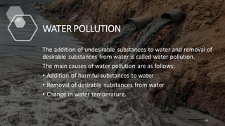 WATER POLLUTION
The addition of undesirable substances to water and removal of
desirable substances from water is called water pollution.
The main causes of water pollution are as follows:
• Addition of harmful substances to water
• Removal of desirable substances from water
• Change in water temperature.
20
 