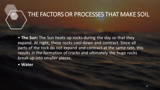 THE FACTORS OR PROCESSES THAT MAKE SOIL
• The Sun: The Sun heats up rocks during the day so that they
expand. At night, these rocks cool down and contract. Since all
parts of the rock do not expand and contract at the same rate, this
results in the formation of cracks and ultimately the huge rocks
break up into smaller pieces.
• Water
22
 