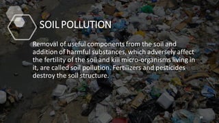 SOIL POLLUTION
Removal of useful components from the soil and
addition of harmful substances, which adversely affect
the fertility of the soil and kill micro-organisms living in
it, are called soil pollution. Fertilizers and pesticides
destroy the soil structure.
27
 