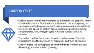 CARBON CYCLE
• Carbon occurs in the elemental form as diamonds and graphite. In the
combined state, it is found as carbon dioxide in the atmosphere, as
carbonate and hydrogen carbonate salts in various minerals, while all
life-forms are based on carbon-containing molecules like proteins,
carbohydrates, fats, nitrogen-cycle in nature nucleic acids and
vitamins.
• The carbon cycle is the process by which carbon moves from the
atmosphere into the Earth and its organisms and then back again.
• Carbon enters the atmosphere as carbon dioxide from respiration
(breathing) and combustion (burning).
37
 