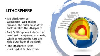 LITHOSPHERE
• It is also known as
Geosphere. 'Geo' means
'ground. The outer crust of the
Earth is called the lithosphere.
• Earth's lithosphere includes the
crust and the uppermost mantle,
which constitute the hard and
rigid outer layer of the Earth.
• The lithosphere is the
most rigid of Earth’s layers.
4
 