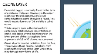 OZONE LAYER
• Elemental oxygen is normally found in the form
of a diatomic molecule. However, in the upper
reaches of the atmosphere, a molecule
containing three atoms of oxygen is found. This
would mean a formula of O3 and this is called
ozone.
• This is simply a layer in the stratosphere
containing a relatively high concentration of
ozone. The ozone layer is mainly found in the
lower portion of the stratosphere from
approximately 20 to 30 kilometres above earth.
• Ozone absorbs harmful radiations from the Sun.
This prevents those harmful radiations from
reaching the surface of the Earth where they
may damage many forms of life. 48
 