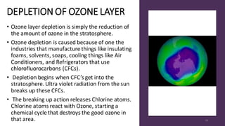 DEPLETION OF OZONE LAYER
• Ozone layer depletion is simply the reduction of
the amount of ozone in the stratosphere.
• Ozone depletion is caused because of one the
industries that manufacture things like insulating
foams, solvents, soaps, cooling things like Air
Conditioners, and Refrigerators that use
chlorofluorocarbons (CFCs).
• Depletion begins when CFC’s get into the
stratosphere. Ultra violet radiation from the sun
breaks up these CFCs.
• The breaking up action releases Chlorine atoms.
Chlorine atoms react with Ozone, starting a
chemical cycle that destroys the good ozone in
that area. 49
 