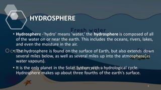 HYDROSPHERE
• Hydrosphere -'hydro' means 'water,' the hydrosphere is composed of all
of the water on or near the earth. This includes the oceans, rivers, lakes,
and even the moisture in the air.
• The hydrosphere is found on the surface of Earth, but also extends down
several miles below, as well as several miles up into the atmosphere(as
water vapours).
• It is the only planet in the Solar System with a hydrological cycle.
Hydrosphere makes up about three fourths of the earth's surface.
5
 