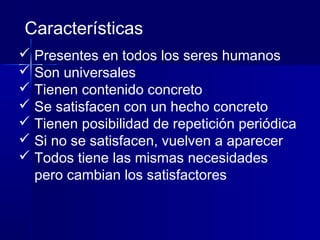  Presentes en todos los seres humanos
 Son universales
 Tienen contenido concreto
 Se satisfacen con un hecho concreto
 Tienen posibilidad de repetición periódica
 Si no se satisfacen, vuelven a aparecer
 Todos tiene las mismas necesidades
pero cambian los satisfactores
Características
 