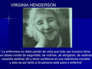 VIRGINIA HENDERSON
“La enfermera no debe perder de vista que todo ser humano tiene
un deseo innato de seguridad, de nutrirse, de abrigarse, de vestirse
necesita sentirse útil y tener confianza en sus relaciones sociales
y esto es así tanto si la persona está sana o enferma”
 