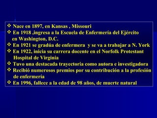  Nace en 1897, en Kansas , Missouri
 En 1918 ,ingresa a la Escuela de Enfermería del Ejército
en Washington, D.C.
 En 1921 se gradúa de enfermera y se va a trabajar a N. York
 En 1922, inicia su carrera docente en el Norfolk Protestant
Hospital de Virginia
 Tuvo una destacada trayectoria como autora e investigadora
 Recibió numerosos premios por su contribución a la profesión
de enfermería
 En 1996, fallece a la edad de 98 años, de muerte natural
 