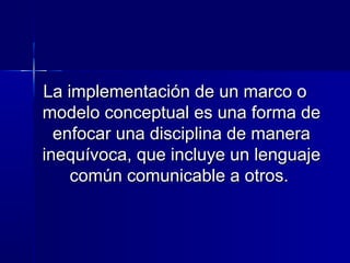 La implementación de un marco oLa implementación de un marco o
modelo conceptual es una forma demodelo conceptual es una forma de
enfocar una disciplina de maneraenfocar una disciplina de manera
inequívoca, que incluye un lenguajeinequívoca, que incluye un lenguaje
común comunicable a otros.común comunicable a otros.
 