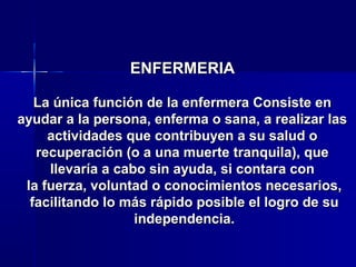 ENFERMERIAENFERMERIA
La única función de la enfermera Consiste enLa única función de la enfermera Consiste en
ayudar a la persona, enferma o sana, a realizar lasayudar a la persona, enferma o sana, a realizar las
actividades que contribuyen a su salud oactividades que contribuyen a su salud o
recuperación (o a una muerte tranquila), querecuperación (o a una muerte tranquila), que
llevaría a cabo sin ayuda, si contara conllevaría a cabo sin ayuda, si contara con
la fuerza, voluntad o conocimientos necesarios,la fuerza, voluntad o conocimientos necesarios,
facilitando lo más rápido posible el logro de sufacilitando lo más rápido posible el logro de su
independencia.independencia.
 
