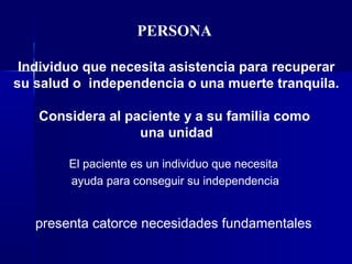 PERSONA
Individuo que necesita asistencia para recuperar
su salud o independencia o una muerte tranquila.
Considera al paciente y a su familia como
una unidad
El paciente es un individuo que necesita
ayuda para conseguir su independencia
presenta catorce necesidades fundamentales
 