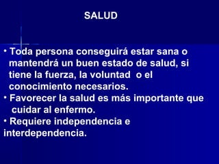 • Toda persona conseguirá estar sana o
mantendrá un buen estado de salud, si
tiene la fuerza, la voluntad o el
conocimiento necesarios.
• Favorecer la salud es más importante que
cuidar al enfermo.
• Requiere independencia e
interdependencia.
SALUD
 