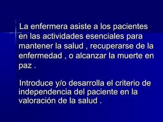 La enfermera asiste a los pacientesLa enfermera asiste a los pacientes
en las actividades esenciales paraen las actividades esenciales para
mantener la salud , recuperarse de lamantener la salud , recuperarse de la
enfermedad , o alcanzar la muerte enenfermedad , o alcanzar la muerte en
paz . paz . 
Introduce y/o desarrolla el criterio deIntroduce y/o desarrolla el criterio de
independencia del paciente en laindependencia del paciente en la
valoración de la salud . valoración de la salud . 
 