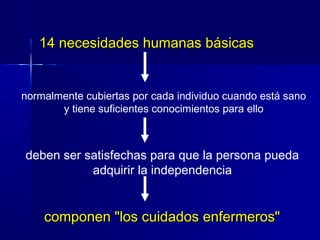 14 necesidades humanas básicas14 necesidades humanas básicas
componen "los cuidados enfermeros"componen "los cuidados enfermeros"
normalmente cubiertas por cada individuo cuando está sano
y tiene suficientes conocimientos para ello
deben ser satisfechas para que la persona pueda
adquirir la independencia
 