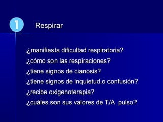 ¿¿manifiesta dificultad respiratoria?manifiesta dificultad respiratoria?
¿cómo son las respiraciones?¿cómo son las respiraciones?
¿tiene signos de cianosis?¿tiene signos de cianosis?
¿tiene signos de inquietud,o confusión?¿tiene signos de inquietud,o confusión?
¿recibe oxigenoterapia?¿recibe oxigenoterapia?
¿cuáles son sus valores de T/A pulso?¿cuáles son sus valores de T/A pulso?
RespirarRespirar1
 