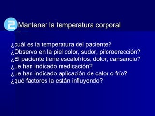Mantener la temperatura corporalMantener la temperatura corporal
¿cuál es la temperatura del paciente?
¿Observo en la piel color, sudor, piloroerección?
¿El paciente tiene escalofríos, dolor, cansancio?
¿Le han indicado medicación?
¿Le han indicado aplicación de calor o frío?
¿qué factores la están influyendo?
2
 