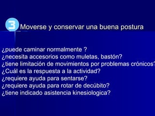 Moverse y conservar una buena posturaMoverse y conservar una buena postura
¿puede caminar normalmente ?
¿necesita accesorios como muletas, bastón?
¿tiene limitación de movimientos por problemas crónicos?
¿Cuál es la respuesta a la actividad?
¿requiere ayuda para sentarse?
¿requiere ayuda para rotar de decúbito?
¿tiene indicado asistencia kinesiologica?
3
 