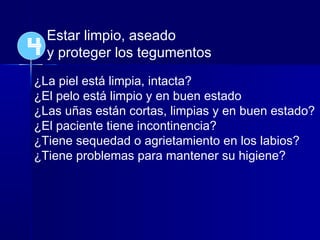 Estar limpio, aseado
y proteger los tegumentos
¿La piel está limpia, intacta?
¿El pelo está limpio y en buen estado
¿Las uñas están cortas, limpias y en buen estado?
¿El paciente tiene incontinencia?
¿Tiene sequedad o agrietamiento en los labios?
¿Tiene problemas para mantener su higiene?
4
 