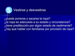 Vestirse y desvestirse
¿puede ponerse y sacarse la ropa?
¿la ropa es adecuada a su estado y circunstancia?
¿tiene predilección por algún estado de vestimenta?
¿hay que hablar con familiares por provisión de ropa?
5
 