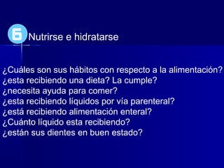 Nutrirse e hidratarse
¿Cuáles son sus hábitos con respecto a la alimentación?
¿esta recibiendo una dieta? La cumple?
¿necesita ayuda para comer?
¿esta recibiendo líquidos por vía parenteral?
¿está recibiendo alimentación enteral?
¿Cuánto líquido esta recibiendo?
¿están sus dientes en buen estado?
6
 