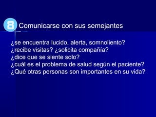 Comunicarse con sus semejantes
¿se encuentra lucido, alerta, somnoliento?
¿recibe visitas? ¿solicita compañía?
¿dice que se siente solo?
¿cuál es el problema de salud según el paciente?
¿Qué otras personas son importantes en su vida?
8
 