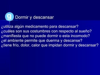 Dormir y descansar
¿utiliza algún medicamento para descansar?
¿cuáles son sus costumbres con respecto al sueño?
¿manifiesta que no puede dormir o esta incomodo?
¿el ambiente permite que duerma y descanse?
¿tiene frío, dolor, calor que impidan dormir y descansar?
9
 