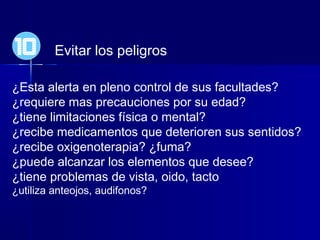 Evitar los peligros
¿Esta alerta en pleno control de sus facultades?
¿requiere mas precauciones por su edad?
¿tiene limitaciones física o mental?
¿recibe medicamentos que deterioren sus sentidos?
¿recibe oxigenoterapia? ¿fuma?
¿puede alcanzar los elementos que desee?
¿tiene problemas de vista, oido, tacto
¿utiliza anteojos, audifonos?
10
 
