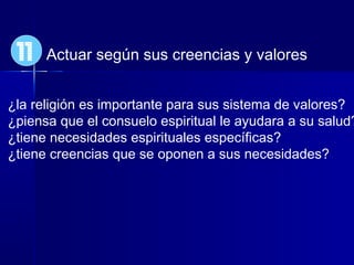 Actuar según sus creencias y valores
¿la religión es importante para sus sistema de valores?
¿piensa que el consuelo espiritual le ayudara a su salud?
¿tiene necesidades espirituales específicas?
¿tiene creencias que se oponen a sus necesidades?
11
 