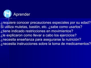 Aprender
¿requiere conocer precauciones especiales por su edad?
Si utiliza muletas, bastón, etc. ¿sabe como usarlos?
¿tiene indicado restricciones en movimientos?
¿le explicaron como llevar a cabo los ejercicios?
¿necesita enseñanza para asegurarse la nutrición?
¿necesita instrucciones sobre la toma de medicamentos?
14
 