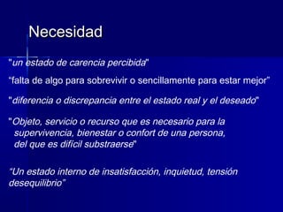 "un estado de carencia percibida"
“falta de algo para sobrevivir o sencillamente para estar mejor”
"diferencia o discrepancia entre el estado real y el deseado"
"Objeto, servicio o recurso que es necesario para la
supervivencia, bienestar o confort de una persona,
del que es difícil substraerse"
“Un estado interno de insatisfacción, inquietud, tensión
desequilibrio”
NecesidadNecesidad
 