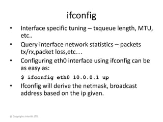 @ Copyrights InterBit LTD.
ifconfig
• Interface specific tuning – txqueue length, MTU,
etc..
• Query interface network statistics – packets
tx/rx,packet loss,etc…
• Configuring eth0 interface using ifconfig can be
as easy as:
$ ifconfig eth0 10.0.0.1 up
• Ifconfig will derive the netmask, broadcast
address based on the ip given.
 