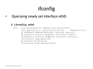 @ Copyrights InterBit LTD.
ifconfig
• Queriying newly set interface eth0:
$ ifconfig eth0
eth0 Link encap:Ethernet HWaddr 00:01:02:F3:36:83
inet addr:10.0.0.1 Bcast:10.255.255.255 Mask:255.0.0.0
UP BROADCAST RUNNING MULTICAST MTU:1500 Metric:1
RX packets:5 errors:0 dropped:0 overruns:0 frame:0
TX packets:4 errors:0 dropped:0 overruns:0 carrier:0
collisions:0 txqueuelen:100
RX bytes:50 TX bytes:124
Interrupt:20 Base address:0x2280
 