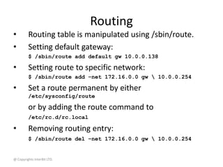 @ Copyrights InterBit LTD.
Routing
• Routing table is manipulated using /sbin/route.
• Setting default gateway:
$ /sbin/route add default gw 10.0.0.138
• Setting route to specific network:
$ /sbin/route add –net 172.16.0.0 gw  10.0.0.254
• Set a route permanent by either
/etc/sysconfig/route
or by adding the route command to
/etc/rc.d/rc.local
• Removing routing entry:
$ /sbin/route del –net 172.16.0.0 gw  10.0.0.254
 