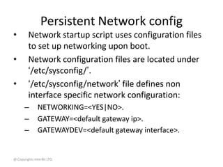 @ Copyrights InterBit LTD.
Persistent Network config
• Network startup script uses configuration files
to set up networking upon boot.
• Network configuration files are located under
‘/etc/sysconfig/’.
• ‘/etc/sysconfig/network’ file defines non
interface specific network configuration:
– NETWORKING=<YES|NO>.
– GATEWAY=<default gateway ip>.
– GATEWAYDEV=<default gateway interface>.
 