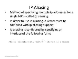 @ Copyrights InterBit LTD.
IP Aliasing
• Method of specifying multiple ip addresses for a
single NIC is called ip aliasing.
• In order to use ip aliasing, a kernel must be
compiled with ip aliasing support.
• Ip aliasing is configured by specifying an
interface of the following form:
<first interface on a nic>:’n’ – where n is a number
 