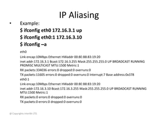 @ Copyrights InterBit LTD.
IP Aliasing
• Example:
$ ifconfig eth0 172.16.3.1 up
$ ifconfig eth0:1 172.16.3.10
$ ifconfig –a
eth0
Link encap:10Mbps Ethernet HWaddr 00:8E:B8:83:19:20
inet addr:172.16.3.1 Bcast:172.16.3.255 Mask:255.255.255.0 UP BROADCAST RUNNING
PROMISC MULTICAST MTU:1500 Metric:1
RX packets:334036 errors:0 dropped:0 overruns:0
TX packets:11605 errors:0 dropped:0 overruns:0 Interrupt:7 Base address:0x378
eth0:1
Link encap:10Mbps Ethernet HWaddr 00:8E:B8:83:19:20
inet addr:172.16.3.10 Bcast:172.16.3.255 Mask:255.255.255.0 UP BROADCAST RUNNING
MTU:1500 Metric:1
RX packets:0 errors:0 dropped:0 overruns:0
TX packets:0 errors:0 dropped:0 overruns:0
 
