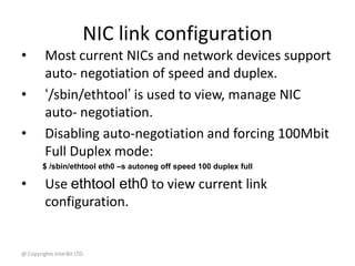 @ Copyrights InterBit LTD.
NIC link configuration
• Most current NICs and network devices support
auto- negotiation of speed and duplex.
• ‘/sbin/ethtool’ is used to view, manage NIC
auto- negotiation.
• Disabling auto-negotiation and forcing 100Mbit
Full Duplex mode:
$ /sbin/ethtool eth0 –s autoneg off speed 100 duplex full
• Use ethtool eth0 to view current link
configuration.
 