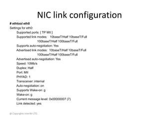 @ Copyrights InterBit LTD.
NIC link configuration
# ethtool eth0
Settings for eth0:
Supported ports: [ TP MII ]
Supported link modes: 10baseT/Half 10baseT/Full
100baseT/Half 100baseT/Full
Supports auto-negotiation: Yes
Advertised link modes: 10baseT/Half 10baseT/Full
100baseT/Half 100baseT/Full
Advertised auto-negotiation: Yes
Speed: 10Mb/s
Duplex: Half
Port: MII
PHYAD: 1
Transceiver: internal
Auto-negotiation: on
Supports Wake-on: g
Wake-on: g
Current message level: 0x00000007 (7)
Link detected: yes
 
