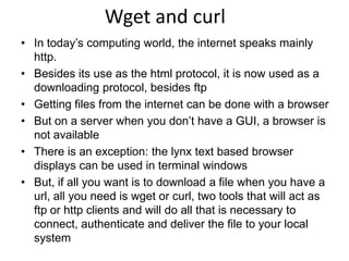 Wget and curl
• In today’s computing world, the internet speaks mainly
http.
• Besides its use as the html protocol, it is now used as a
downloading protocol, besides ftp
• Getting files from the internet can be done with a browser
• But on a server when you don’t have a GUI, a browser is
not available
• There is an exception: the lynx text based browser
displays can be used in terminal windows
• But, if all you want is to download a file when you have a
url, all you need is wget or curl, two tools that will act as
ftp or http clients and will do all that is necessary to
connect, authenticate and deliver the file to your local
system
 
