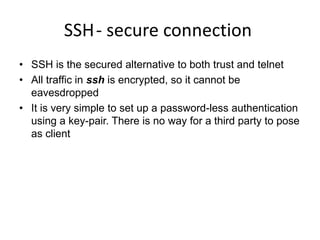 SSH- secure connection
• SSH is the secured alternative to both trust and telnet
• All traffic in ssh is encrypted, so it cannot be
eavesdropped
• It is very simple to set up a password-less authentication
using a key-pair. There is no way for a third party to pose
as client
 