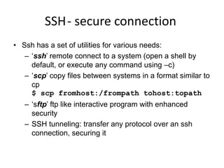 SSH- secure connection
• Ssh has a set of utilities for various needs:
– ‘ssh’ remote connect to a system (open a shell by
default, or execute any command using –c)
– ‘scp’ copy files between systems in a format similar to
cp
$ scp fromhost:/frompath tohost:topath
– ‘sftp’ ftp like interactive program with enhanced
security
– SSH tunneling: transfer any protocol over an ssh
connection, securing it
 
