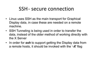 SSH- secure connection
• Linux uses SSH as the main transport for Graphical
Display data, in case these are needed on a remote
machine.
• SSH Tunneling is being used in order to transfer the
data, instead of the older method of working directly with
the X Server
• In order for ssh to support getting the Display data from
a remote hosts, it should be invoked with the ‘-X’ flag
 