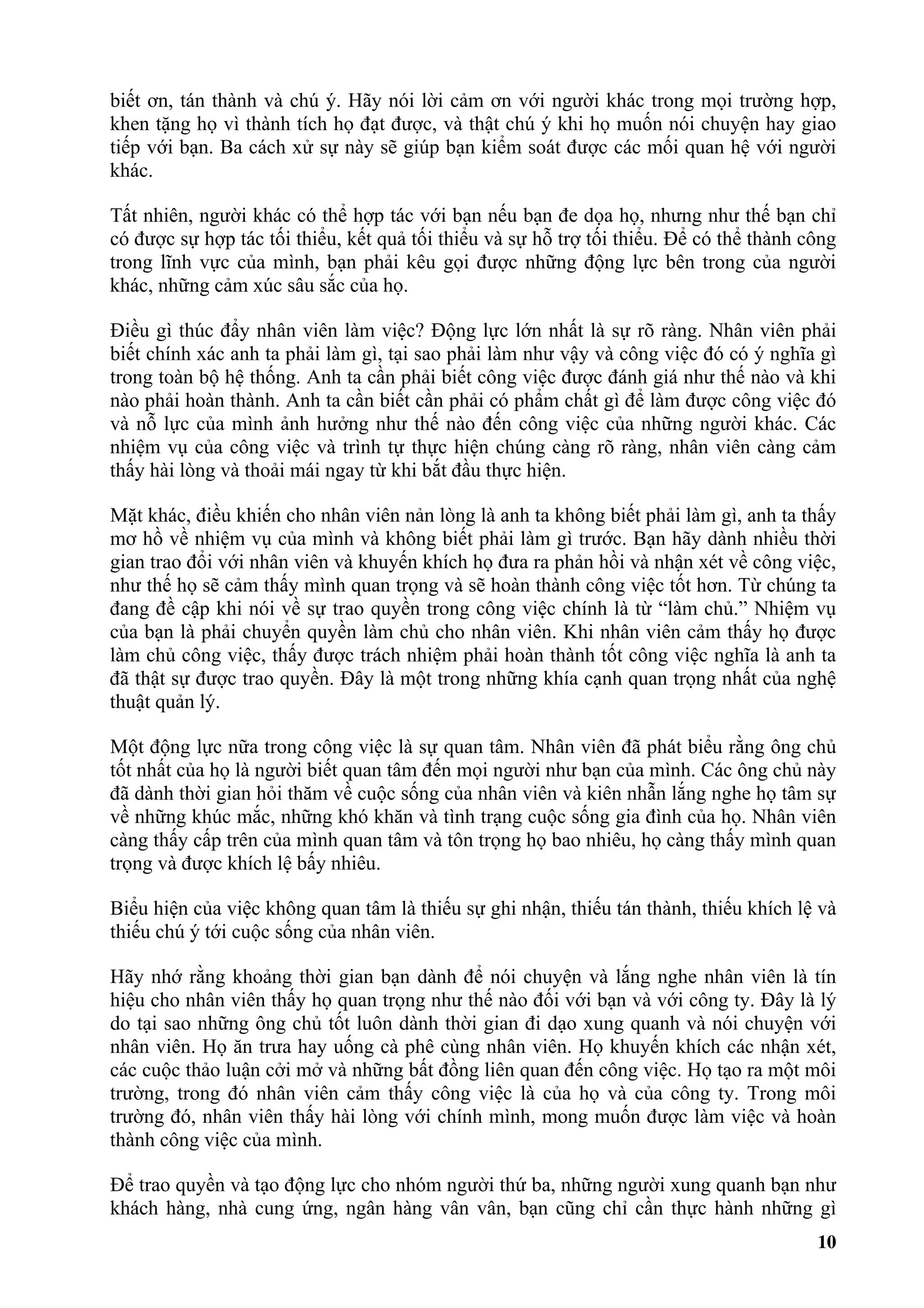 biết ơn, tán thành và chú ý. Hãy nói lời cảm ơn với người khác trong mọi trường hợp,
khen tặng họ vì thành tích họ đạt được, và thật chú ý khi họ muốn nói chuyện hay giao
tiếp với bạn. Ba cách xử sự này sẽ giúp bạn kiểm soát được các mối quan hệ với người
khác.

Tất nhiên, người khác có thể hợp tác với bạn nếu bạn đe dọa họ, nhưng như thế bạn chỉ
có được sự hợp tác tối thiểu, kết quả tối thiểu và sự hỗ trợ tối thiểu. Để có thể thành công
trong lĩnh vực của mình, bạn phải kêu gọi được những động lực bên trong của người
khác, những cảm xúc sâu sắc của họ.

Điều gì thúc đẩy nhân viên làm việc? Động lực lớn nhất là sự rõ ràng. Nhân viên phải
biết chính xác anh ta phải làm gì, tại sao phải làm như vậy và công việc đó có ý nghĩa gì
trong toàn bộ hệ thống. Anh ta cần phải biết công việc được đánh giá như thế nào và khi
nào phải hoàn thành. Anh ta cần biết cần phải có phẩm chất gì để làm được công việc đó
và nỗ lực của mình ảnh hưởng như thế nào đến công việc của những người khác. Các
nhiệm vụ của công việc và trình tự thực hiện chúng càng rõ ràng, nhân viên càng cảm
thấy hài lòng và thoải mái ngay từ khi bắt đầu thực hiện.

Mặt khác, điều khiến cho nhân viên nản lòng là anh ta không biết phải làm gì, anh ta thấy
mơ hồ về nhiệm vụ của mình và không biết phải làm gì trước. Bạn hãy dành nhiều thời
gian trao đổi với nhân viên và khuyến khích họ đưa ra phản hồi và nhận xét về công việc,
như thế họ sẽ cảm thấy mình quan trọng và sẽ hoàn thành công việc tốt hơn. Từ chúng ta
đang đề cập khi nói về sự trao quyền trong công việc chính là từ “làm chủ.” Nhiệm vụ
của bạn là phải chuyển quyền làm chủ cho nhân viên. Khi nhân viên cảm thấy họ được
làm chủ công việc, thấy được trách nhiệm phải hoàn thành tốt công việc nghĩa là anh ta
đã thật sự được trao quyền. Đây là một trong những khía cạnh quan trọng nhất của nghệ
thuật quản lý.

Một động lực nữa trong công việc là sự quan tâm. Nhân viên đã phát biểu rằng ông chủ
tốt nhất của họ là người biết quan tâm đến mọi người như bạn của mình. Các ông chủ này
đã dành thời gian hỏi thăm về cuộc sống của nhân viên và kiên nhẫn lắng nghe họ tâm sự
về những khúc mắc, những khó khăn và tình trạng cuộc sống gia đình của họ. Nhân viên
càng thấy cấp trên của mình quan tâm và tôn trọng họ bao nhiêu, họ càng thấy mình quan
trọng và được khích lệ bấy nhiêu.

Biểu hiện của việc không quan tâm là thiếu sự ghi nhận, thiếu tán thành, thiếu khích lệ và
thiếu chú ý tới cuộc sống của nhân viên.

Hãy nhớ rằng khoảng thời gian bạn dành để nói chuyện và lắng nghe nhân viên là tín
hiệu cho nhân viên thấy họ quan trọng như thế nào đối với bạn và với công ty. Đây là lý
do tại sao những ông chủ tốt luôn dành thời gian đi dạo xung quanh và nói chuyện với
nhân viên. Họ ăn trưa hay uống cà phê cùng nhân viên. Họ khuyến khích các nhận xét,
các cuộc thảo luận cởi mở và những bất đồng liên quan đến công việc. Họ tạo ra một môi
trường, trong đó nhân viên cảm thấy công việc là của họ và của công ty. Trong môi
trường đó, nhân viên thấy hài lòng với chính mình, mong muốn được làm việc và hoàn
thành công việc của mình.

Để trao quyền và tạo động lực cho nhóm người thứ ba, những người xung quanh bạn như
khách hàng, nhà cung ứng, ngân hàng vân vân, bạn cũng chỉ cần thực hành những gì
                                                                                         10
 