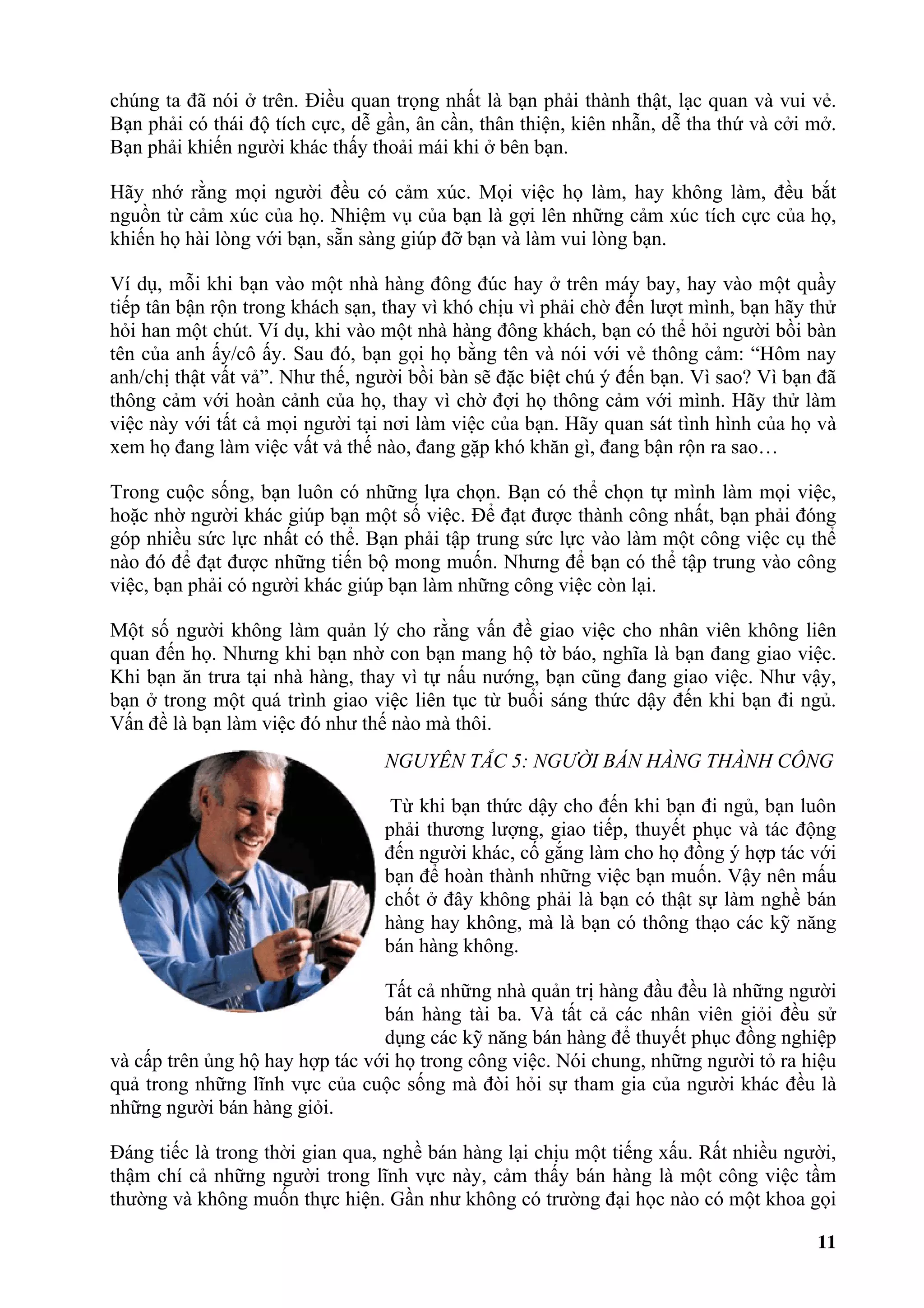 chúng ta đã nói ở trên. Điều quan trọng nhất là bạn phải thành thật, lạc quan và vui vẻ.
Bạn phải có thái độ tích cực, dễ gần, ân cần, thân thiện, kiên nhẫn, dễ tha thứ và cởi mở.
Bạn phải khiến người khác thấy thoải mái khi ở bên bạn.

Hãy nhớ rằng mọi người đều có cảm xúc. Mọi việc họ làm, hay không làm, đều bắt
nguồn từ cảm xúc của họ. Nhiệm vụ của bạn là gợi lên những cảm xúc tích cực của họ,
khiến họ hài lòng với bạn, sẵn sàng giúp đỡ bạn và làm vui lòng bạn.

Ví dụ, mỗi khi bạn vào một nhà hàng đông đúc hay ở trên máy bay, hay vào một quầy
tiếp tân bận rộn trong khách sạn, thay vì khó chịu vì phải chờ đến lượt mình, bạn hãy thử
hỏi han một chút. Ví dụ, khi vào một nhà hàng đông khách, bạn có thể hỏi người bồi bàn
tên của anh ấy/cô ấy. Sau đó, bạn gọi họ bằng tên và nói với vẻ thông cảm: “Hôm nay
anh/chị thật vất vả”. Như thế, người bồi bàn sẽ đặc biệt chú ý đến bạn. Vì sao? Vì bạn đã
thông cảm với hoàn cảnh của họ, thay vì chờ đợi họ thông cảm với mình. Hãy thử làm
việc này với tất cả mọi người tại nơi làm việc của bạn. Hãy quan sát tình hình của họ và
xem họ đang làm việc vất vả thế nào, đang gặp khó khăn gì, đang bận rộn ra sao…

Trong cuộc sống, bạn luôn có những lựa chọn. Bạn có thể chọn tự mình làm mọi việc,
hoặc nhờ người khác giúp bạn một số việc. Để đạt được thành công nhất, bạn phải đóng
góp nhiều sức lực nhất có thể. Bạn phải tập trung sức lực vào làm một công việc cụ thể
nào đó để đạt được những tiến bộ mong muốn. Nhưng để bạn có thể tập trung vào công
việc, bạn phải có người khác giúp bạn làm những công việc còn lại.

Một số người không làm quản lý cho rằng vấn đề giao việc cho nhân viên không liên
quan đến họ. Nhưng khi bạn nhờ con bạn mang hộ tờ báo, nghĩa là bạn đang giao việc.
Khi bạn ăn trưa tại nhà hàng, thay vì tự nấu nướng, bạn cũng đang giao việc. Như vậy,
bạn ở trong một quá trình giao việc liên tục từ buổi sáng thức dậy đến khi bạn đi ngủ.
Vấn đề là bạn làm việc đó như thế nào mà thôi.
                                  NGUYÊN TẮC 5: NGƯỜI BÁN HÀNG THÀNH CÔNG

                                   Từ khi bạn thức dậy cho đến khi bạn đi ngủ, bạn luôn
                                  phải thương lượng, giao tiếp, thuyết phục và tác động
                                  đến người khác, cố gắng làm cho họ đồng ý hợp tác với
                                  bạn để hoàn thành những việc bạn muốn. Vậy nên mấu
                                  chốt ở đây không phải là bạn có thật sự làm nghề bán
                                  hàng hay không, mà là bạn có thông thạo các kỹ năng
                                  bán hàng không.

                                 Tất cả những nhà quản trị hàng đầu đều là những người
                                 bán hàng tài ba. Và tất cả các nhân viên giỏi đều sử
                                 dụng các kỹ năng bán hàng để thuyết phục đồng nghiệp
và cấp trên ủng hộ hay hợp tác với họ trong công việc. Nói chung, những người tỏ ra hiệu
quả trong những lĩnh vực của cuộc sống mà đòi hỏi sự tham gia của người khác đều là
những người bán hàng giỏi.

Đáng tiếc là trong thời gian qua, nghề bán hàng lại chịu một tiếng xấu. Rất nhiều người,
thậm chí cả những người trong lĩnh vực này, cảm thấy bán hàng là một công việc tầm
thường và không muốn thực hiện. Gần như không có trường đại học nào có một khoa gọi

                                                                                       11
 