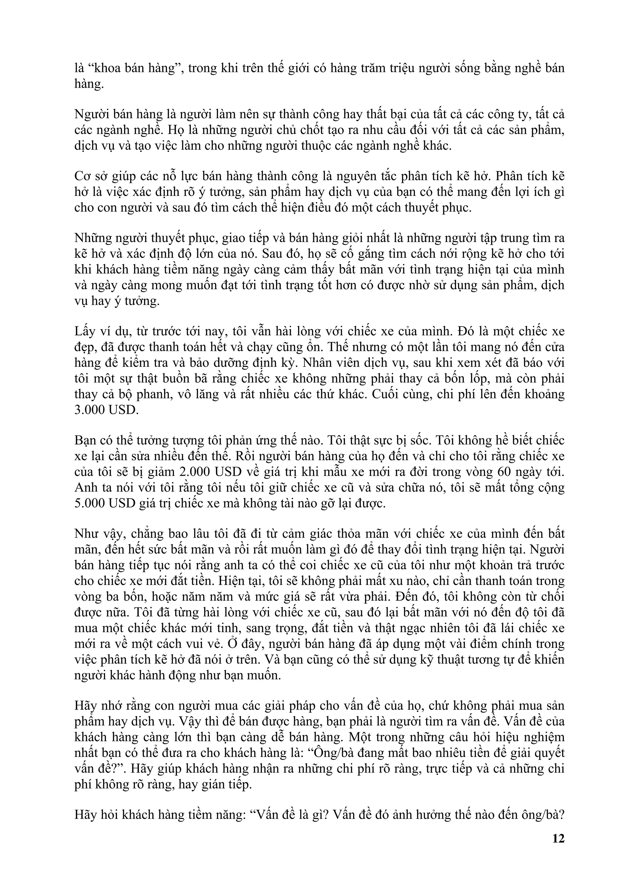 là “khoa bán hàng”, trong khi trên thế giới có hàng trăm triệu người sống bằng nghề bán
hàng.

Người bán hàng là người làm nên sự thành công hay thất bại của tất cả các công ty, tất cả
các ngành nghề. Họ là những người chủ chốt tạo ra nhu cầu đối với tất cả các sản phẩm,
dịch vụ và tạo việc làm cho những người thuộc các ngành nghề khác.

Cơ sở giúp các nỗ lực bán hàng thành công là nguyên tắc phân tích kẽ hở. Phân tích kẽ
hở là việc xác định rõ ý tưởng, sản phẩm hay dịch vụ của bạn có thể mang đến lợi ích gì
cho con người và sau đó tìm cách thể hiện điều đó một cách thuyết phục.

Những người thuyết phục, giao tiếp và bán hàng giỏi nhất là những người tập trung tìm ra
kẽ hở và xác định độ lớn của nó. Sau đó, họ sẽ cố gắng tìm cách nới rộng kẽ hở cho tới
khi khách hàng tiềm năng ngày càng cảm thấy bất mãn với tình trạng hiện tại của mình
và ngày càng mong muốn đạt tới tình trạng tốt hơn có được nhờ sử dụng sản phẩm, dịch
vụ hay ý tưởng.

Lấy ví dụ, từ trước tới nay, tôi vẫn hài lòng với chiếc xe của mình. Đó là một chiếc xe
đẹp, đã được thanh toán hết và chạy cũng ổn. Thế nhưng có một lần tôi mang nó đến cửa
hàng để kiểm tra và bảo dưỡng định kỳ. Nhân viên dịch vụ, sau khi xem xét đã báo với
tôi một sự thật buồn bã rằng chiếc xe không những phải thay cả bốn lốp, mà còn phải
thay cả bộ phanh, vô lăng và rất nhiều các thứ khác. Cuối cùng, chi phí lên đến khoảng
3.000 USD.

Bạn có thể tưởng tượng tôi phản ứng thế nào. Tôi thật sực bị sốc. Tôi không hề biết chiếc
xe lại cần sửa nhiều đến thế. Rồi người bán hàng của họ đến và chỉ cho tôi rằng chiếc xe
của tôi sẽ bị giảm 2.000 USD về giá trị khi mẫu xe mới ra đời trong vòng 60 ngày tới.
Anh ta nói với tôi rằng tôi nếu tôi giữ chiếc xe cũ và sửa chữa nó, tôi sẽ mất tổng cộng
5.000 USD giá trị chiếc xe mà không tài nào gỡ lại được.

Như vậy, chẳng bao lâu tôi đã đi từ cảm giác thỏa mãn với chiếc xe của mình đến bất
mãn, đến hết sức bất mãn và rồi rất muốn làm gì đó để thay đổi tình trạng hiện tại. Người
bán hàng tiếp tục nói rằng anh ta có thể coi chiếc xe cũ của tôi như một khoản trả trước
cho chiếc xe mới đắt tiền. Hiện tại, tôi sẽ không phải mất xu nào, chỉ cần thanh toán trong
vòng ba bốn, hoặc năm năm và mức giá sẽ rất vừa phải. Đến đó, tôi không còn từ chối
được nữa. Tôi đã từng hài lòng với chiếc xe cũ, sau đó lại bất mãn với nó đến độ tôi đã
mua một chiếc khác mới tinh, sang trọng, đắt tiền và thật ngạc nhiên tôi đã lái chiếc xe
mới ra về một cách vui vẻ. Ở đây, người bán hàng đã áp dụng một vài điểm chính trong
việc phân tích kẽ hở đã nói ở trên. Và bạn cũng có thể sử dụng kỹ thuật tương tự để khiến
người khác hành động như bạn muốn.

Hãy nhớ rằng con người mua các giải pháp cho vấn đề của họ, chứ không phải mua sản
phẩm hay dịch vụ. Vậy thì để bán được hàng, bạn phải là người tìm ra vấn đề. Vấn đề của
khách hàng càng lớn thì bạn càng dễ bán hàng. Một trong những câu hỏi hiệu nghiệm
nhất bạn có thể đưa ra cho khách hàng là: “Ông/bà đang mất bao nhiêu tiền để giải quyết
vấn đề?”. Hãy giúp khách hàng nhận ra những chi phí rõ ràng, trực tiếp và cả những chi
phí không rõ ràng, hay gián tiếp.

Hãy hỏi khách hàng tiềm năng: “Vấn đề là gì? Vấn đề đó ảnh hưởng thế nào đến ông/bà?
                                                                                        12
 