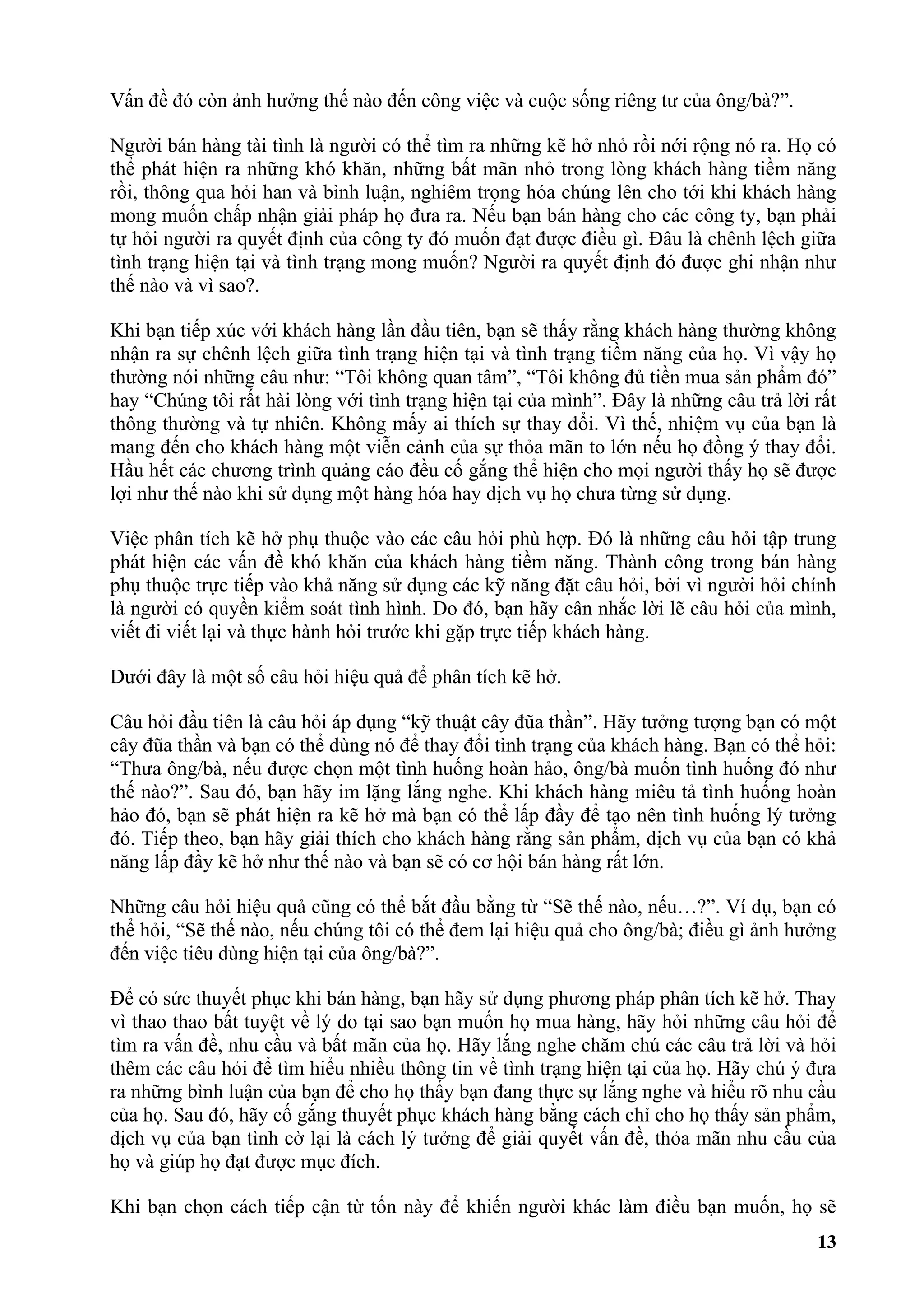 Vấn đề đó còn ảnh hưởng thế nào đến công việc và cuộc sống riêng tư của ông/bà?”.

Người bán hàng tài tình là người có thể tìm ra những kẽ hở nhỏ rồi nới rộng nó ra. Họ có
thể phát hiện ra những khó khăn, những bất mãn nhỏ trong lòng khách hàng tiềm năng
rồi, thông qua hỏi han và bình luận, nghiêm trọng hóa chúng lên cho tới khi khách hàng
mong muốn chấp nhận giải pháp họ đưa ra. Nếu bạn bán hàng cho các công ty, bạn phải
tự hỏi người ra quyết định của công ty đó muốn đạt được điều gì. Đâu là chênh lệch giữa
tình trạng hiện tại và tình trạng mong muốn? Người ra quyết định đó được ghi nhận như
thế nào và vì sao?.

Khi bạn tiếp xúc với khách hàng lần đầu tiên, bạn sẽ thấy rằng khách hàng thường không
nhận ra sự chênh lệch giữa tình trạng hiện tại và tình trạng tiềm năng của họ. Vì vậy họ
thường nói những câu như: “Tôi không quan tâm”, “Tôi không đủ tiền mua sản phẩm đó”
hay “Chúng tôi rất hài lòng với tình trạng hiện tại của mình”. Đây là những câu trả lời rất
thông thường và tự nhiên. Không mấy ai thích sự thay đổi. Vì thế, nhiệm vụ của bạn là
mang đến cho khách hàng một viễn cảnh của sự thỏa mãn to lớn nếu họ đồng ý thay đổi.
Hầu hết các chương trình quảng cáo đều cố gắng thể hiện cho mọi người thấy họ sẽ được
lợi như thế nào khi sử dụng một hàng hóa hay dịch vụ họ chưa từng sử dụng.

Việc phân tích kẽ hở phụ thuộc vào các câu hỏi phù hợp. Đó là những câu hỏi tập trung
phát hiện các vấn đề khó khăn của khách hàng tiềm năng. Thành công trong bán hàng
phụ thuộc trực tiếp vào khả năng sử dụng các kỹ năng đặt câu hỏi, bởi vì người hỏi chính
là người có quyền kiểm soát tình hình. Do đó, bạn hãy cân nhắc lời lẽ câu hỏi của mình,
viết đi viết lại và thực hành hỏi trước khi gặp trực tiếp khách hàng.

Dưới đây là một số câu hỏi hiệu quả để phân tích kẽ hở.

Câu hỏi đầu tiên là câu hỏi áp dụng “kỹ thuật cây đũa thần”. Hãy tưởng tượng bạn có một
cây đũa thần và bạn có thể dùng nó để thay đổi tình trạng của khách hàng. Bạn có thể hỏi:
“Thưa ông/bà, nếu được chọn một tình huống hoàn hảo, ông/bà muốn tình huống đó như
thế nào?”. Sau đó, bạn hãy im lặng lắng nghe. Khi khách hàng miêu tả tình huống hoàn
hảo đó, bạn sẽ phát hiện ra kẽ hở mà bạn có thể lấp đầy để tạo nên tình huống lý tưởng
đó. Tiếp theo, bạn hãy giải thích cho khách hàng rằng sản phẩm, dịch vụ của bạn có khả
năng lấp đầy kẽ hở như thế nào và bạn sẽ có cơ hội bán hàng rất lớn.

Những câu hỏi hiệu quả cũng có thể bắt đầu bằng từ “Sẽ thế nào, nếu…?”. Ví dụ, bạn có
thể hỏi, “Sẽ thế nào, nếu chúng tôi có thể đem lại hiệu quả cho ông/bà; điều gì ảnh hưởng
đến việc tiêu dùng hiện tại của ông/bà?”.

Để có sức thuyết phục khi bán hàng, bạn hãy sử dụng phương pháp phân tích kẽ hở. Thay
vì thao thao bất tuyệt về lý do tại sao bạn muốn họ mua hàng, hãy hỏi những câu hỏi để
tìm ra vấn đề, nhu cầu và bất mãn của họ. Hãy lắng nghe chăm chú các câu trả lời và hỏi
thêm các câu hỏi để tìm hiểu nhiều thông tin về tình trạng hiện tại của họ. Hãy chú ý đưa
ra những bình luận của bạn để cho họ thấy bạn đang thực sự lắng nghe và hiểu rõ nhu cầu
của họ. Sau đó, hãy cố gắng thuyết phục khách hàng bằng cách chỉ cho họ thấy sản phẩm,
dịch vụ của bạn tình cờ lại là cách lý tưởng để giải quyết vấn đề, thỏa mãn nhu cầu của
họ và giúp họ đạt được mục đích.

Khi bạn chọn cách tiếp cận từ tốn này để khiến người khác làm điều bạn muốn, họ sẽ
                                                                                        13
 